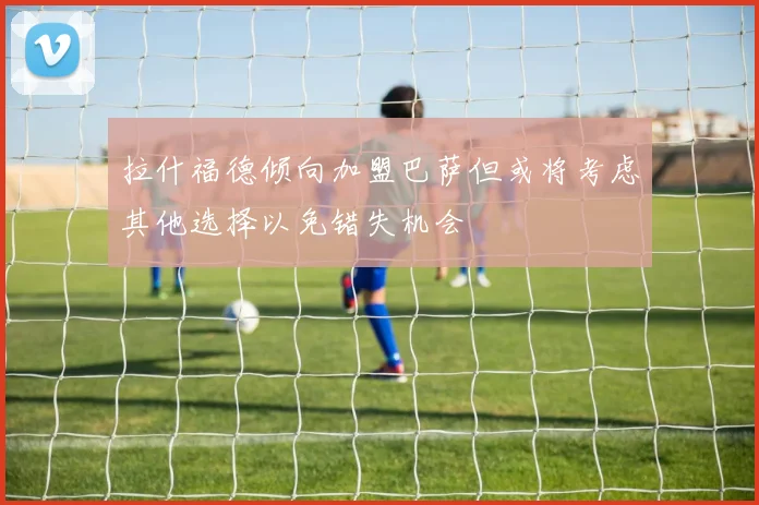 拉什福德倾向加盟巴萨但或将考虑其他选择以免错失机会