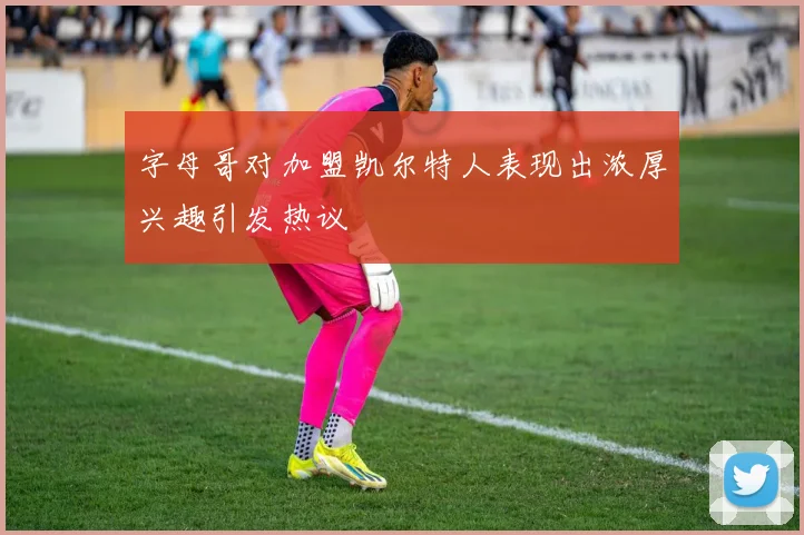字母哥对加盟凯尔特人表现出浓厚兴趣引发热议