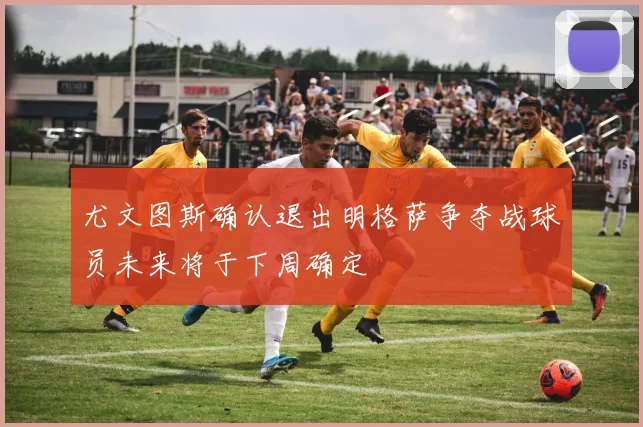 尤文图斯确认退出明格萨争夺战球员未来将于下周确定