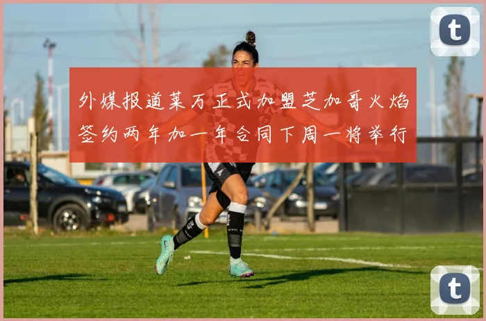 外媒报道莱万正式加盟芝加哥火焰签约两年加一年合同下周一将举行亮相仪式