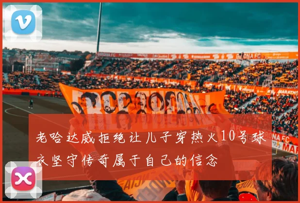 老哈达威拒绝让儿子穿热火10号球衣坚守传奇属于自己的信念