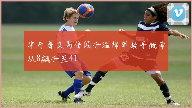 字母哥交易传闻升温绿军接手概率从8飙升至41