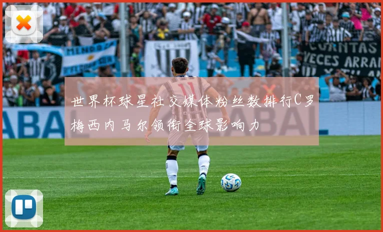 世界杯球星社交媒体粉丝数排行C罗梅西内马尔领衔全球影响力
