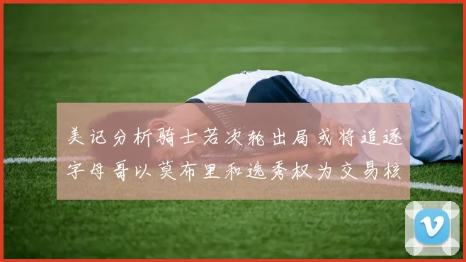 美记分析骑士若次轮出局或将追逐字母哥以莫布里和选秀权为交易核心