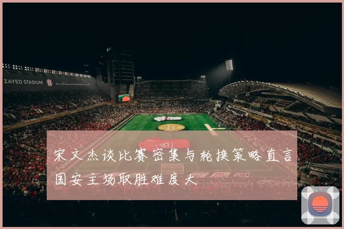 宋文杰谈比赛密集与轮换策略直言国安主场取胜难度大