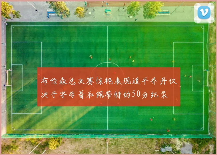 布伦森总决赛惊艳表现追平乔丹仅次于字母哥和佩蒂特的50分纪录