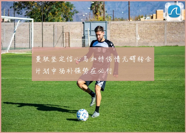 曼联坚定信心乌加特伤情无碍转会计划中场补强势在必行