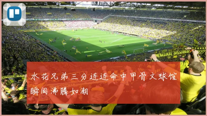 水花兄弟三分连连命中甲骨文球馆瞬间沸腾如潮