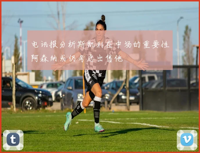 电讯报分析斯凯利在中场的重要性阿森纳或仍考虑出售他