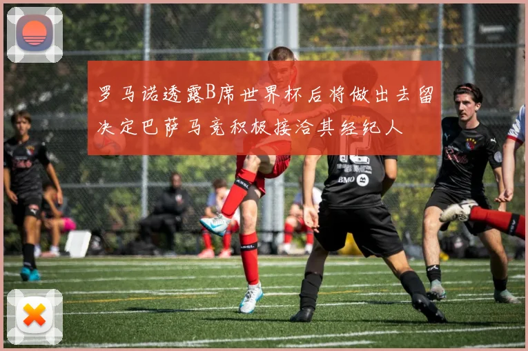 罗马诺透露B席世界杯后将做出去留决定巴萨马竞积极接洽其经纪人