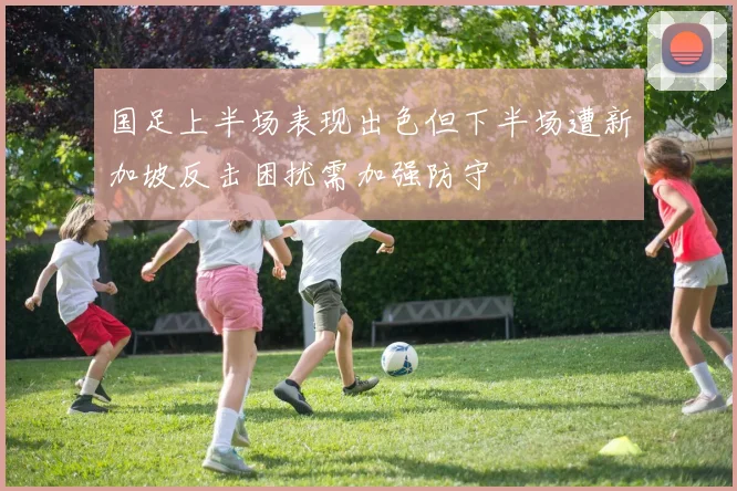国足上半场表现出色但下半场遭新加坡反击困扰需加强防守