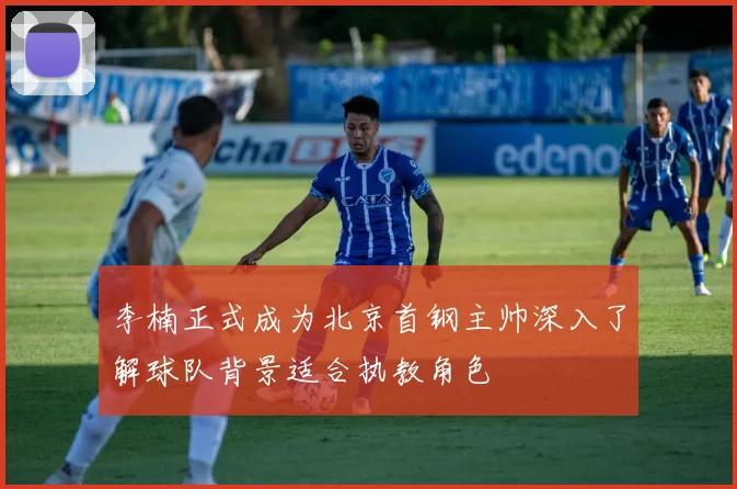李楠正式成为北京首钢主帅深入了解球队背景适合执教角色