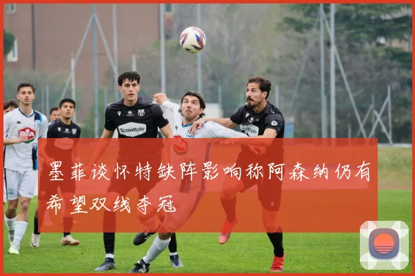 墨菲谈怀特缺阵影响称阿森纳仍有希望双线夺冠