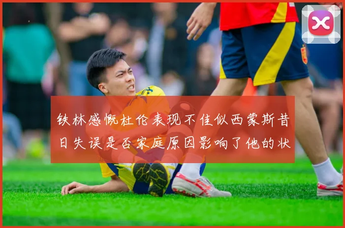 铁林感慨杜伦表现不佳似西蒙斯昔日失误是否家庭原因影响了他的状态
