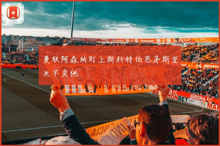 曼联阿森纳盯上斯科特伯恩茅斯坚决不卖他