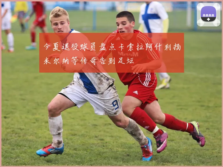 今夏退役球员盘点卡索拉阿什利扬米尔纳等传奇告别足坛