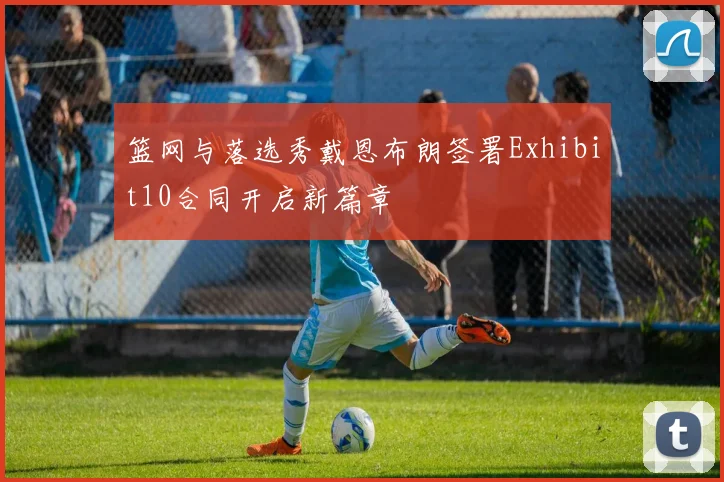 篮网与落选秀戴恩布朗签署Exhibit10合同开启新篇章
