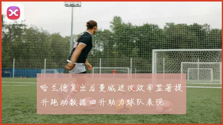 哈兰德复出后曼城进攻效率显著提升跑动数据回升助力球队表现