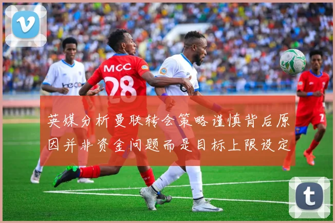 英媒分析曼联转会策略谨慎背后原因并非资金问题而是目标上限设定